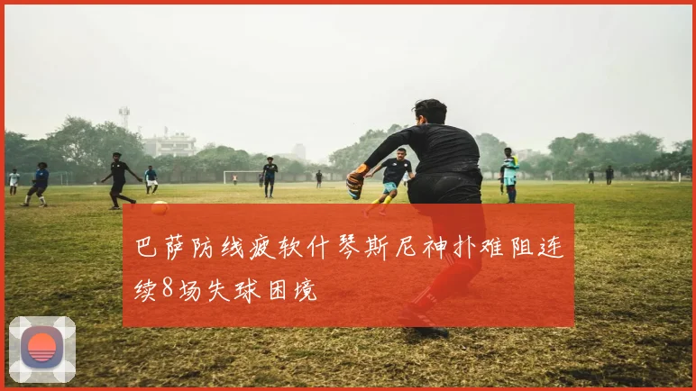 巴萨防线疲软什琴斯尼神扑难阻连续8场失球困境