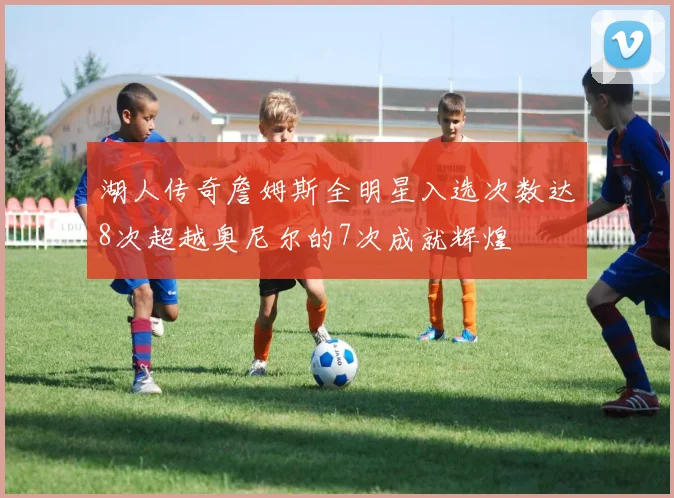 湖人传奇詹姆斯全明星入选次数达8次超越奥尼尔的7次成就辉煌