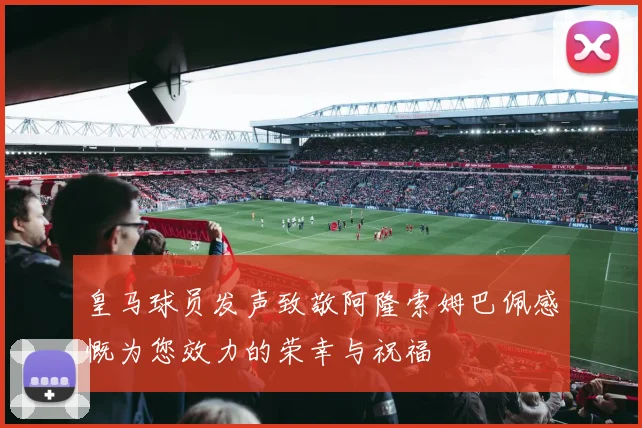 皇马球员发声致敬阿隆索姆巴佩感慨为您效力的荣幸与祝福