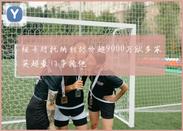 纽卡对托纳利标价超9000万欧多家英超豪门争抢他