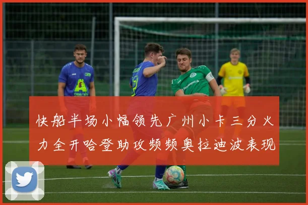 快船半场小幅领先广州小卡三分火力全开哈登助攻频频奥拉迪波表现抢眼