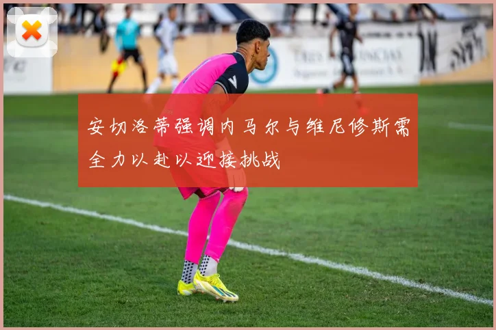 安切洛蒂强调内马尔与维尼修斯需全力以赴以迎接挑战