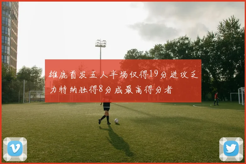 雄鹿首发五人半场仅得19分进攻乏力特纳独得8分成最高得分者