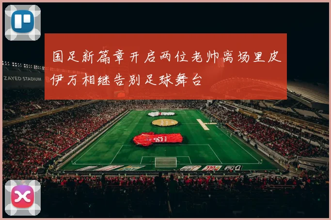 国足新篇章开启两位老帅离场里皮伊万相继告别足球舞台