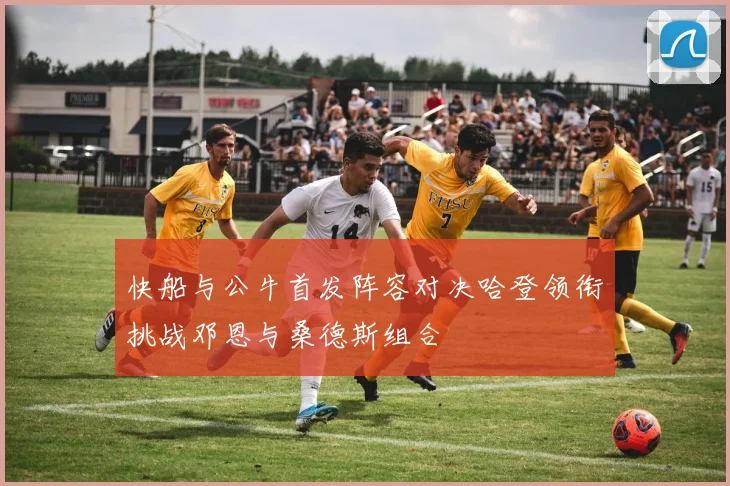 快船与公牛首发阵容对决哈登领衔挑战邓恩与桑德斯组合