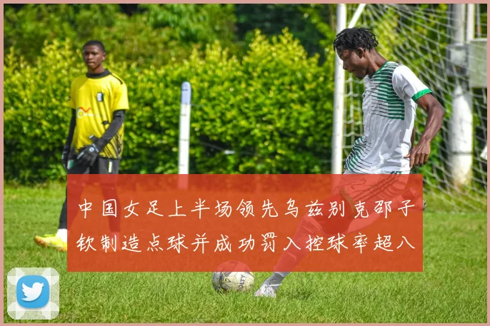 中国女足上半场领先乌兹别克邵子钦制造点球并成功罚入控球率超八成