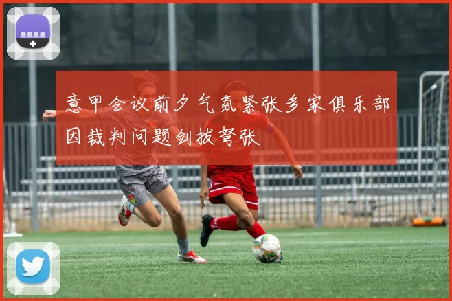 意甲会议前夕气氛紧张多家俱乐部因裁判问题剑拔弩张