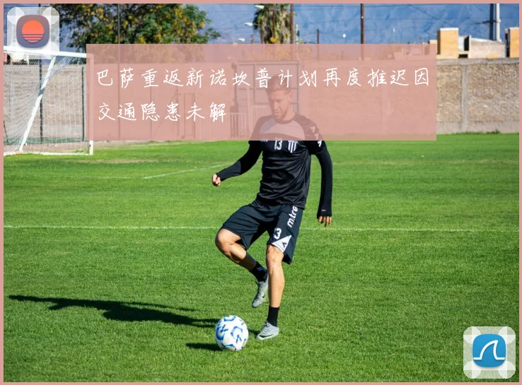 巴萨重返新诺坎普计划再度推迟因交通隐患未解