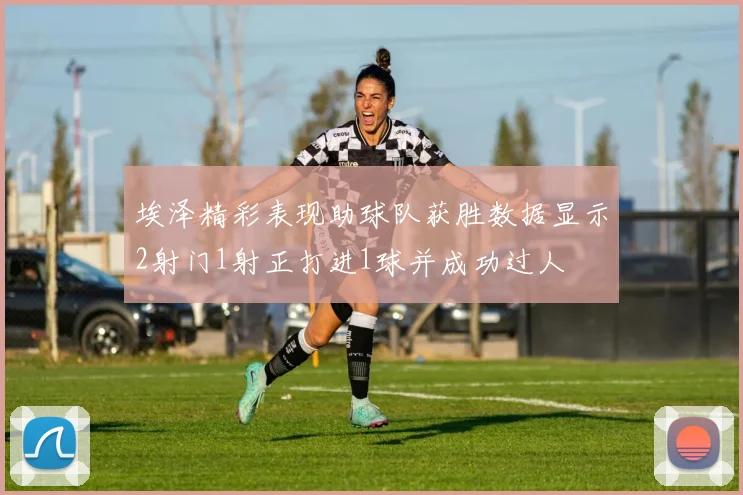埃泽精彩表现助球队获胜数据显示2射门1射正打进1球并成功过人