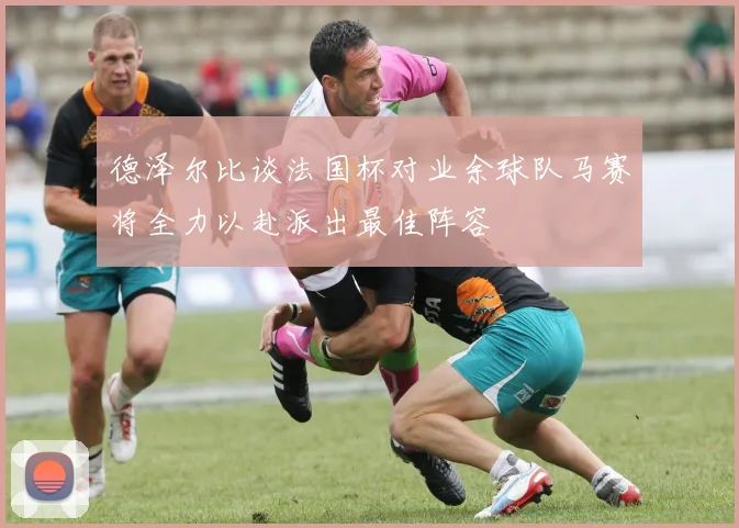 德泽尔比谈法国杯对业余球队马赛将全力以赴派出最佳阵容